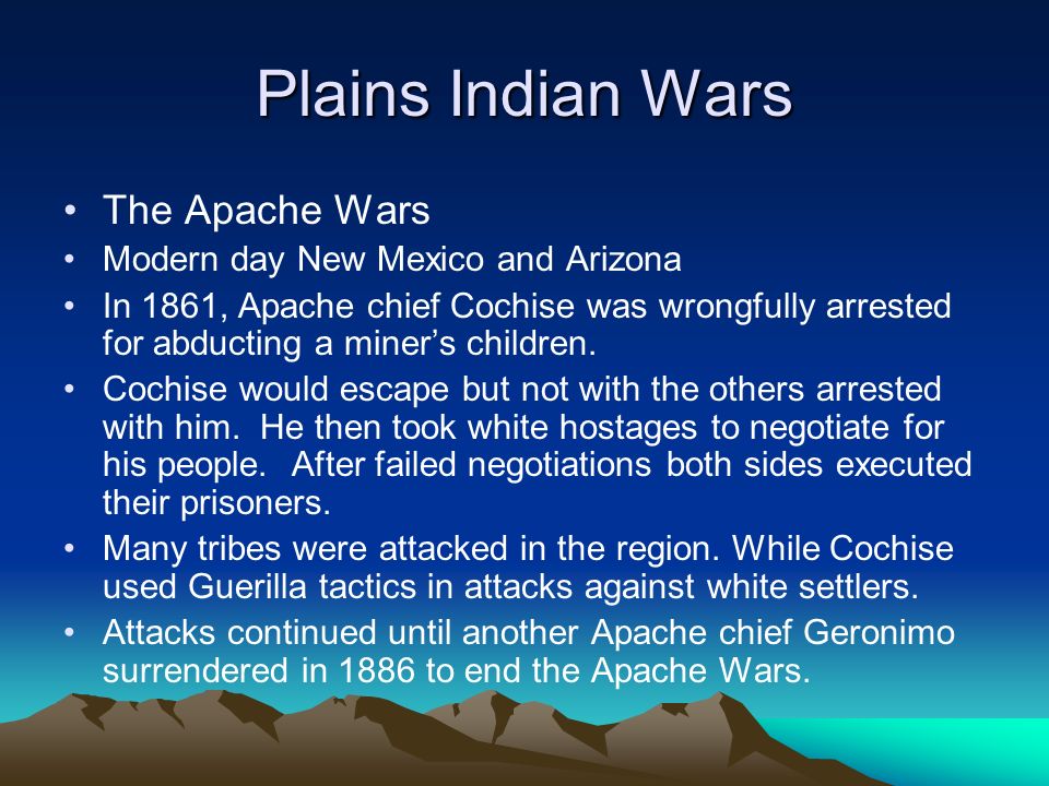 Plains Indian Wars The Apache Wars Modern day New Mexico and Arizona In 1861, Apache chief Cochise was wrongfully arrested for abducting a miner’s children.