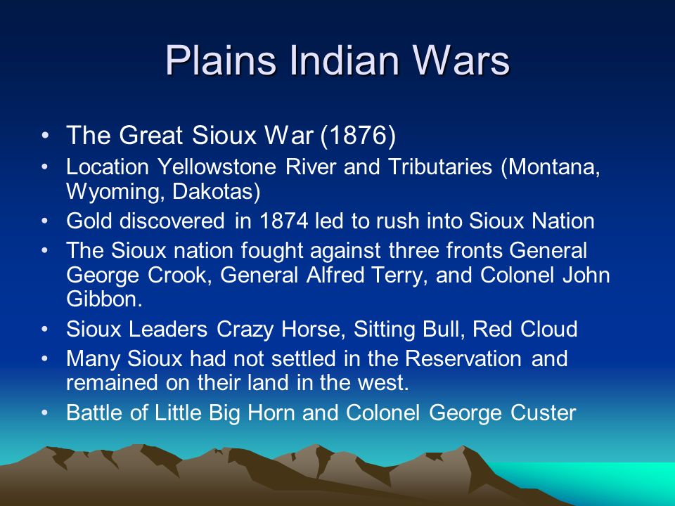 Plains Indian Wars The Great Sioux War (1876) Location Yellowstone River and Tributaries (Montana, Wyoming, Dakotas) Gold discovered in 1874 led to rush into Sioux Nation The Sioux nation fought against three fronts General George Crook, General Alfred Terry, and Colonel John Gibbon.