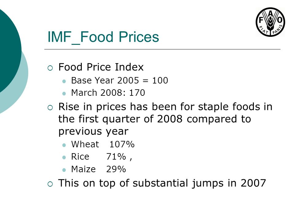 IMF_Food Prices  Food Price Index Base Year 2005 = 100 March 2008: 170  Rise in prices has been for staple foods in the first quarter of 2008 compared to previous year Wheat 107% Rice 71%, Maize29%  This on top of substantial jumps in 2007