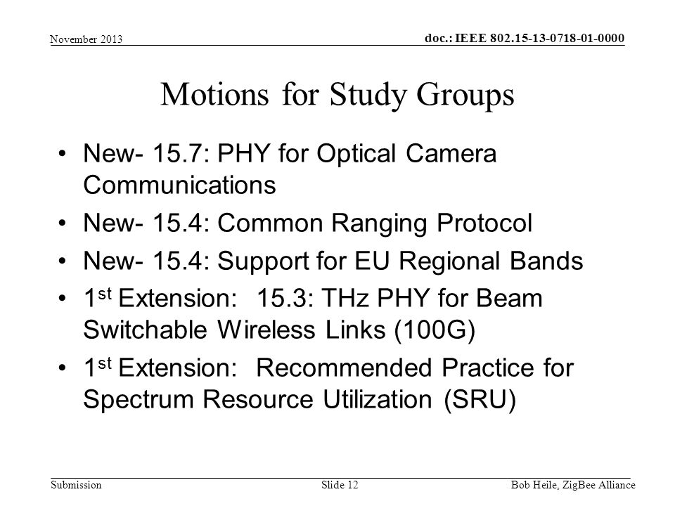 doc.: IEEE Submission New- 15.7: PHY for Optical Camera Communications New- 15.4: Common Ranging Protocol New- 15.4: Support for EU Regional Bands 1 st Extension: 15.3: THz PHY for Beam Switchable Wireless Links (100G) 1 st Extension: Recommended Practice for Spectrum Resource Utilization (SRU) Motions for Study Groups Bob Heile, ZigBee Alliance Slide 12 November 2013