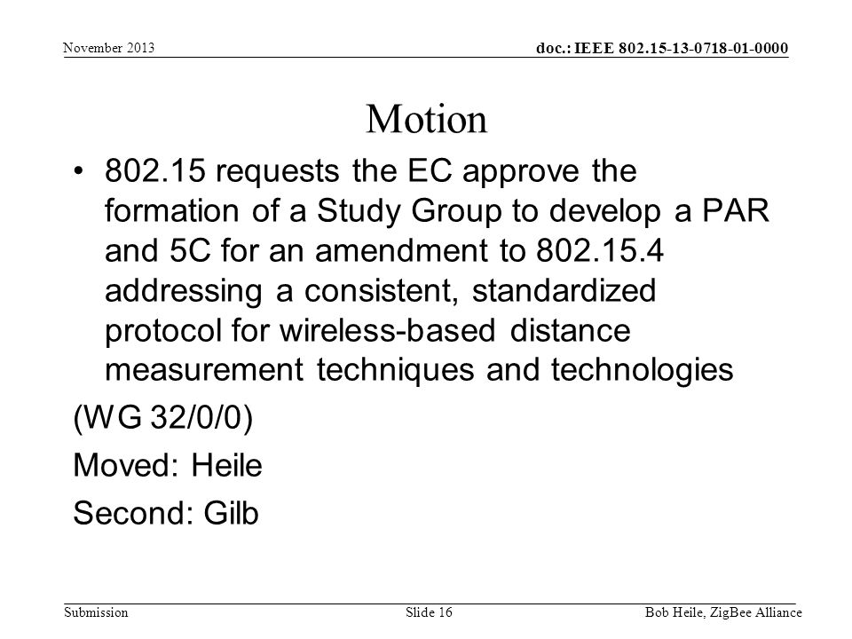 doc.: IEEE Submission requests the EC approve the formation of a Study Group to develop a PAR and 5C for an amendment to addressing a consistent, standardized protocol for wireless-based distance measurement techniques and technologies (WG 32/0/0) Moved: Heile Second: Gilb Motion Bob Heile, ZigBee Alliance Slide 16 November 2013