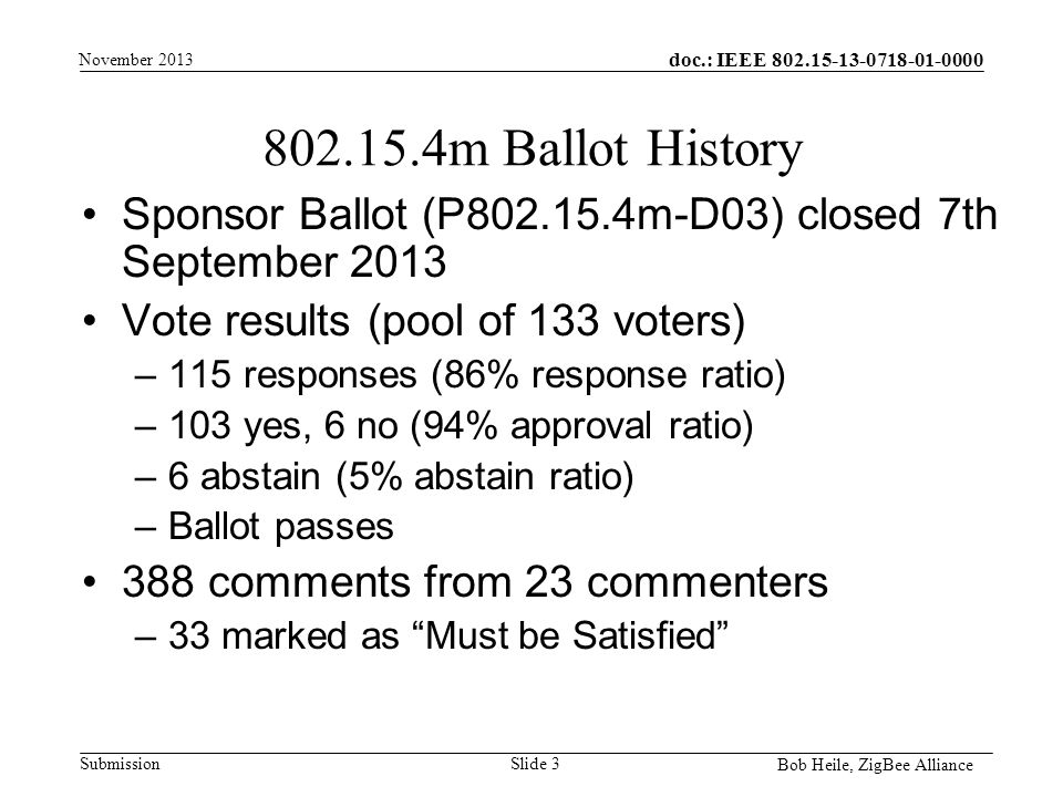 doc.: IEEE Submission m Ballot History Sponsor Ballot (P m-D03) closed 7th September 2013 Vote results (pool of 133 voters) –115 responses (86% response ratio) –103 yes, 6 no (94% approval ratio) –6 abstain (5% abstain ratio) –Ballot passes 388 comments from 23 commenters –33 marked as Must be Satisfied November 2013 Bob Heile, ZigBee Alliance Slide 3