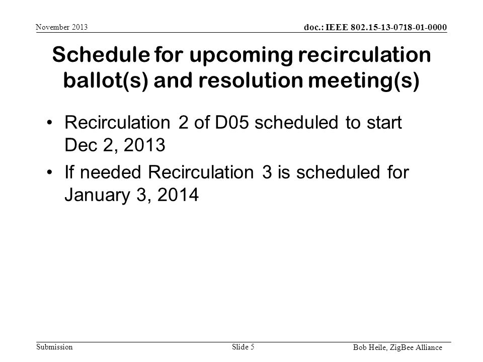 doc.: IEEE Submission Schedule for upcoming recirculation ballot(s) and resolution meeting(s) Bob Heile, ZigBee Alliance November 2013 Recirculation 2 of D05 scheduled to start Dec 2, 2013 If needed Recirculation 3 is scheduled for January 3, 2014 Slide 5