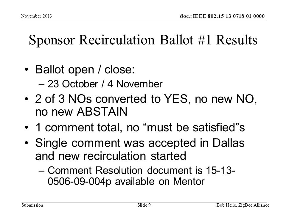 doc.: IEEE Submission Sponsor Recirculation Ballot #1 Results Ballot open / close: –23 October / 4 November 2 of 3 NOs converted to YES, no new NO, no new ABSTAIN 1 comment total, no must be satisfied s Single comment was accepted in Dallas and new recirculation started –Comment Resolution document is p available on Mentor Slide 9 November 2013 Bob Heile, ZigBee Alliance