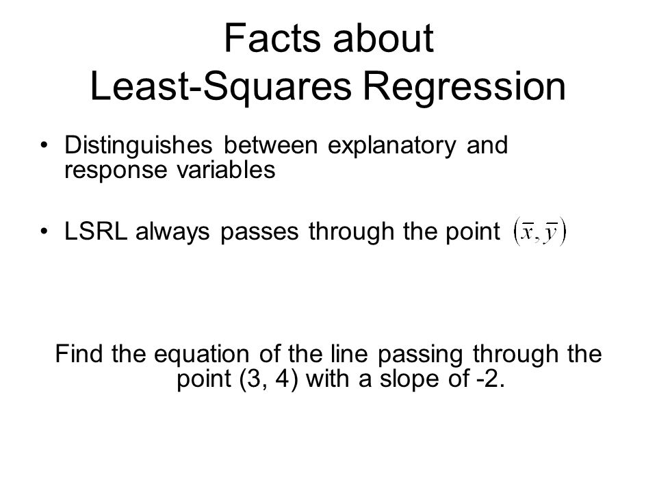 Facts about Least-Squares Regression Distinguishes between explanatory and response variables LSRL always passes through the point Find the equation of the line passing through the point (3, 4) with a slope of -2.