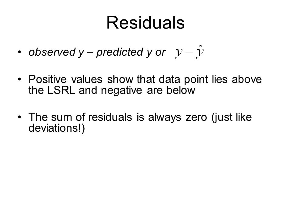Residuals observed y – predicted y or Positive values show that data point lies above the LSRL and negative are below The sum of residuals is always zero (just like deviations!)