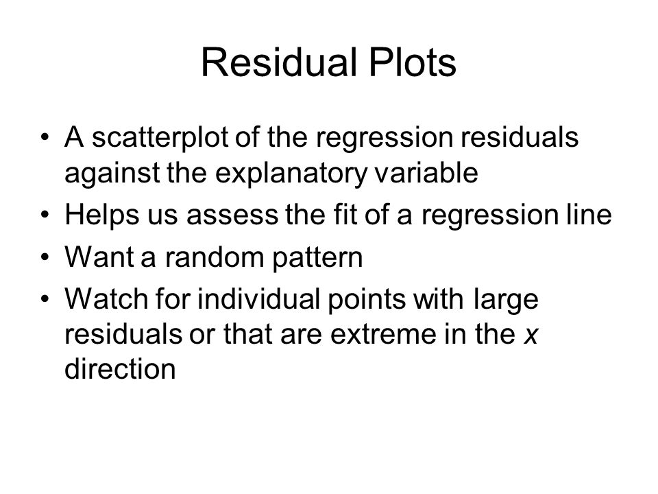 Residual Plots A scatterplot of the regression residuals against the explanatory variable Helps us assess the fit of a regression line Want a random pattern Watch for individual points with large residuals or that are extreme in the x direction
