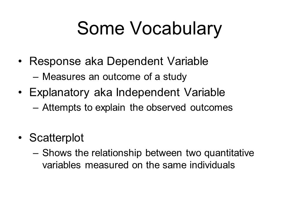 Some Vocabulary Response aka Dependent Variable –Measures an outcome of a study Explanatory aka Independent Variable –Attempts to explain the observed outcomes Scatterplot –Shows the relationship between two quantitative variables measured on the same individuals