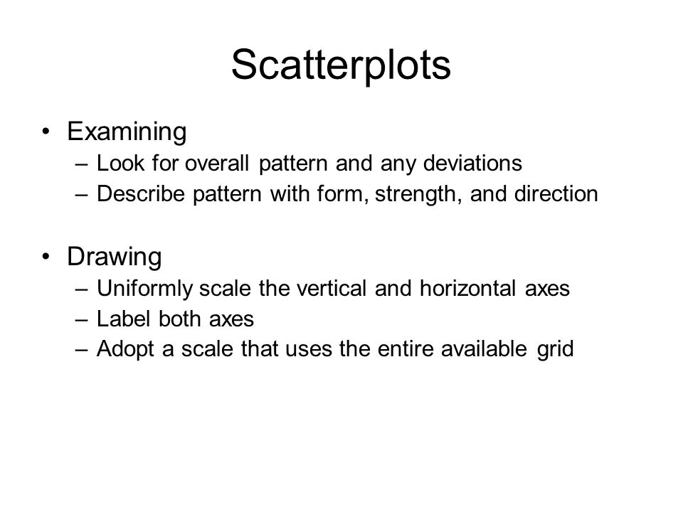 Scatterplots Examining –Look for overall pattern and any deviations –Describe pattern with form, strength, and direction Drawing –Uniformly scale the vertical and horizontal axes –Label both axes –Adopt a scale that uses the entire available grid
