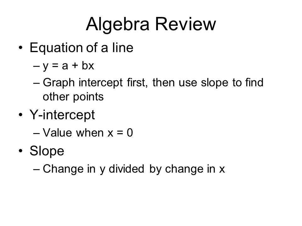 Algebra Review Equation of a line –y = a + bx –Graph intercept first, then use slope to find other points Y-intercept –Value when x = 0 Slope –Change in y divided by change in x
