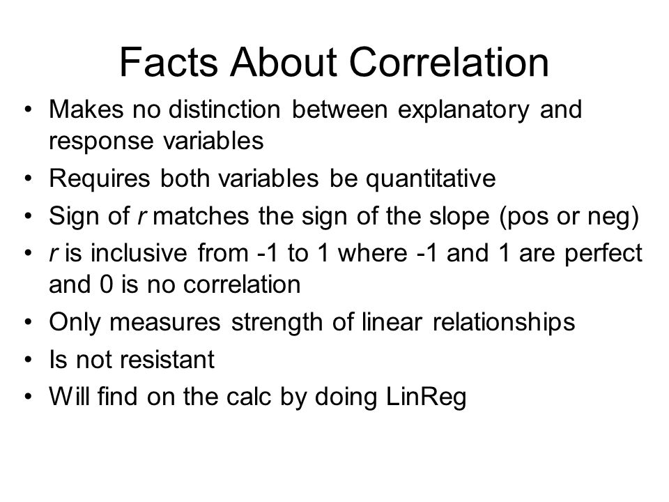 Facts About Correlation Makes no distinction between explanatory and response variables Requires both variables be quantitative Sign of r matches the sign of the slope (pos or neg) r is inclusive from -1 to 1 where -1 and 1 are perfect and 0 is no correlation Only measures strength of linear relationships Is not resistant Will find on the calc by doing LinReg