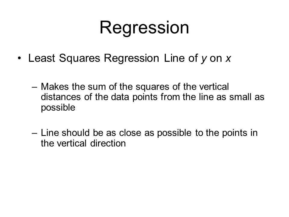 Regression Least Squares Regression Line of y on x –Makes the sum of the squares of the vertical distances of the data points from the line as small as possible –Line should be as close as possible to the points in the vertical direction