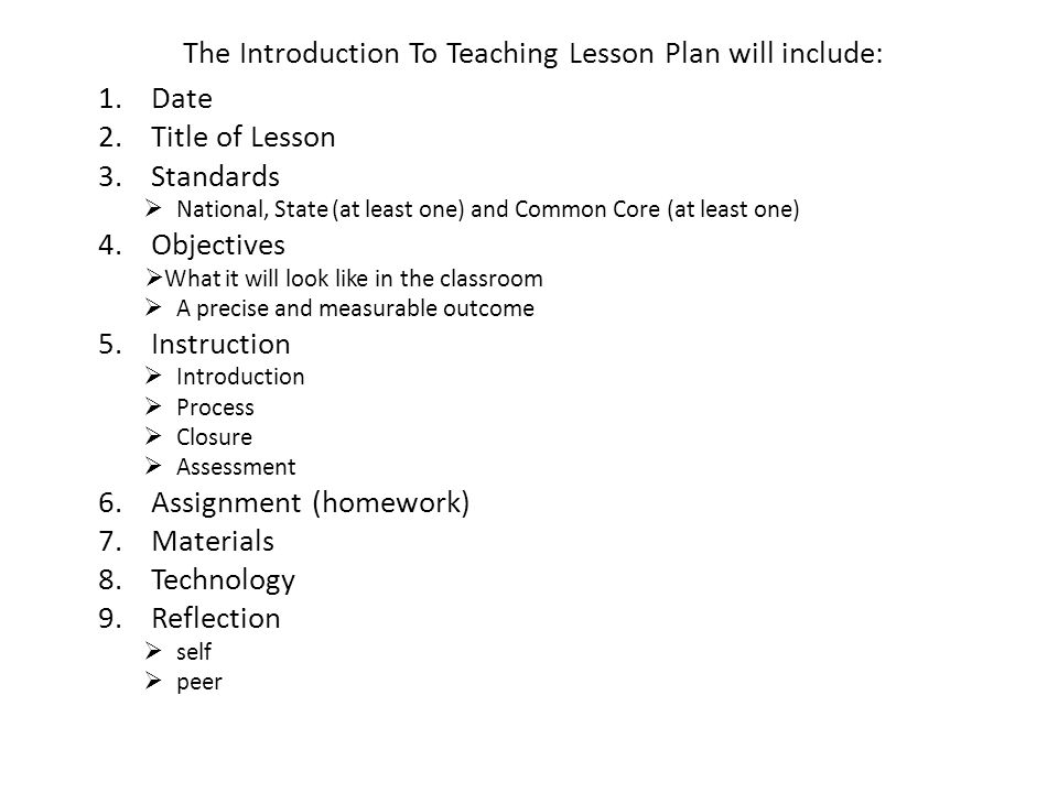 The Introduction To Teaching Lesson Plan will include: 1.Date 2.Title of Lesson 3.Standards  National, State (at least one) and Common Core (at least one) 4.Objectives  What it will look like in the classroom  A precise and measurable outcome 5.Instruction  Introduction  Process  Closure  Assessment 6.Assignment (homework) 7.Materials 8.Technology 9.Reflection  self  peer
