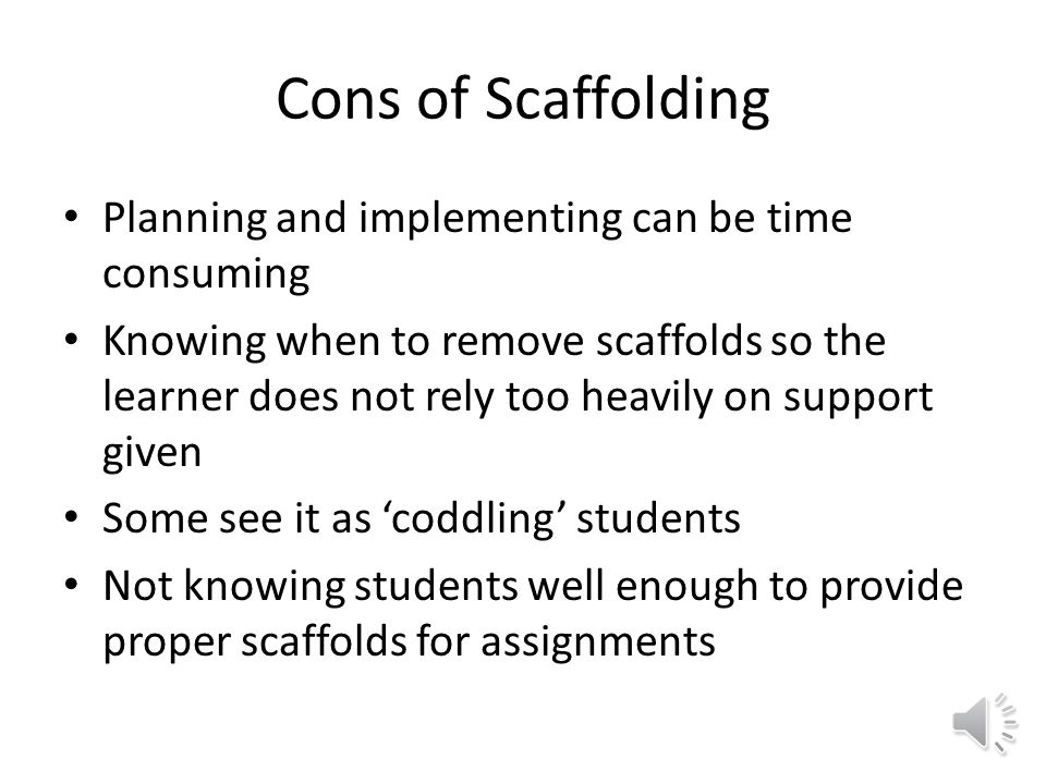 Pros Of Scaffolding Provides learners with immediate support for tasks that is otherwise unachievable on their own Challenges students through deep learning and discovery Motivates learners to become better students(Learning how to learn) Increases likelihood to progress in instructional objectives
