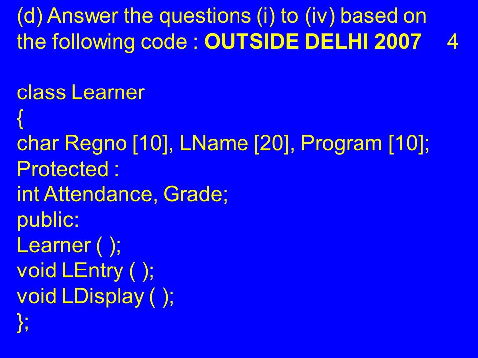 (d) Answer the questions (i) to (iv) based on the following code : OUTSIDE DELHI class Learner { char Regno [10], LName [20], Program [10]; Protected : int Attendance, Grade; public: Learner ( ); void LEntry ( ); void LDisplay ( ); };