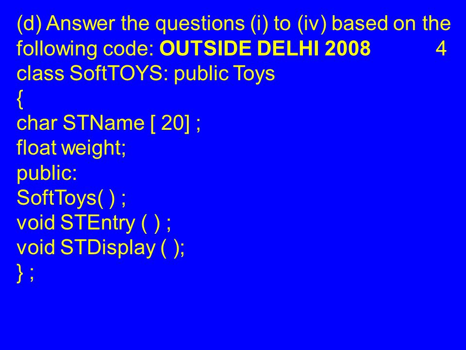 (d) Answer the questions (i) to (iv) based on the following code: OUTSIDE DELHI class SoftTOYS: public Toys { char STName [ 20] ; float weight; public: SoftToys( ) ; void STEntry ( ) ; void STDisplay ( ); } ;