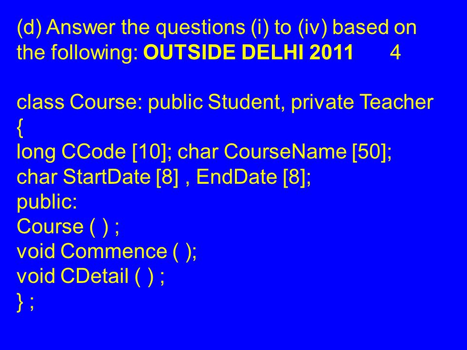 (d) Answer the questions (i) to (iv) based on the following: OUTSIDE DELHI class Course: public Student, private Teacher { long CCode [10]; char CourseName [50]; char StartDate [8], EndDate [8]; public: Course ( ) ; void Commence ( ); void CDetail ( ) ; } ;