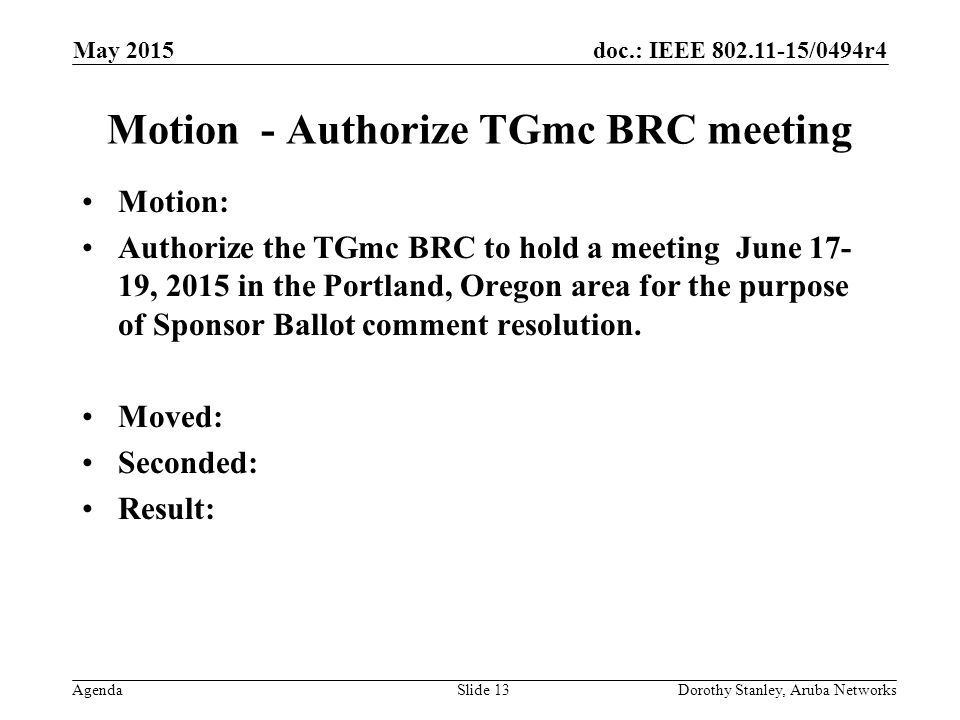 doc.: IEEE /0494r4 Agenda May 2015 Dorothy Stanley, Aruba NetworksSlide 13 Motion - Authorize TGmc BRC meeting Motion: Authorize the TGmc BRC to hold a meeting June , 2015 in the Portland, Oregon area for the purpose of Sponsor Ballot comment resolution.