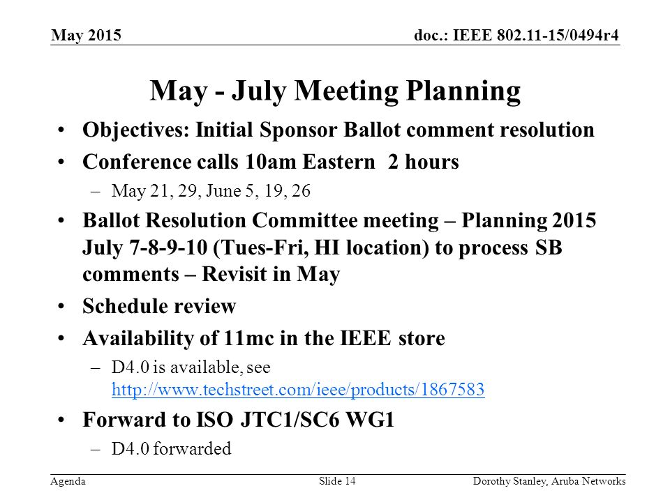 doc.: IEEE /0494r4 Agenda May 2015 Dorothy Stanley, Aruba NetworksSlide 14 May - July Meeting Planning Objectives: Initial Sponsor Ballot comment resolution Conference calls 10am Eastern 2 hours –May 21, 29, June 5, 19, 26 Ballot Resolution Committee meeting – Planning 2015 July (Tues-Fri, HI location) to process SB comments – Revisit in May Schedule review Availability of 11mc in the IEEE store –D4.0 is available, see     Forward to ISO JTC1/SC6 WG1 –D4.0 forwarded