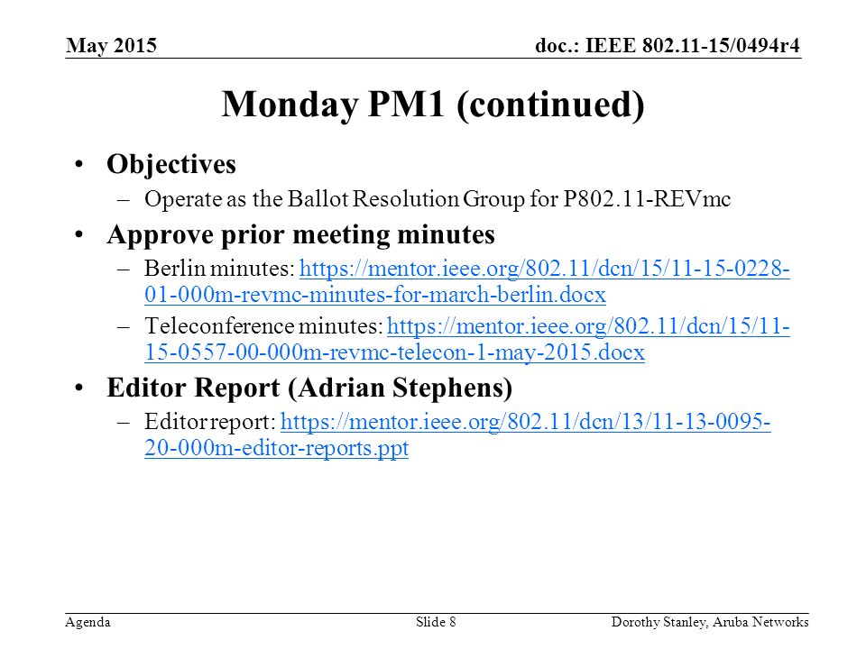 doc.: IEEE /0494r4 Agenda May 2015 Dorothy Stanley, Aruba NetworksSlide 8 Monday PM1 (continued) Objectives –Operate as the Ballot Resolution Group for P REVmc Approve prior meeting minutes –Berlin minutes: m-revmc-minutes-for-march-berlin.docxhttps://mentor.ieee.org/802.11/dcn/15/ m-revmc-minutes-for-march-berlin.docx –Teleconference minutes: m-revmc-telecon-1-may-2015.docxhttps://mentor.ieee.org/802.11/dcn/15/ m-revmc-telecon-1-may-2015.docx Editor Report (Adrian Stephens) –Editor report: m-editor-reports.ppthttps://mentor.ieee.org/802.11/dcn/13/ m-editor-reports.ppt