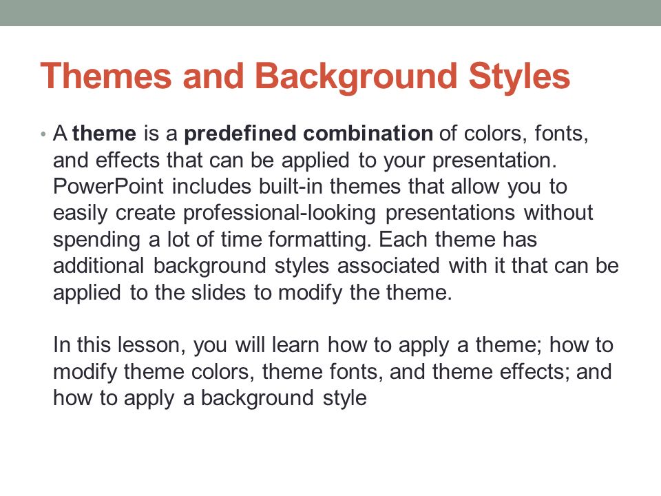 Themes and Background Styles A theme is a predefined combination of colors, fonts, and effects that can be applied to your presentation.
