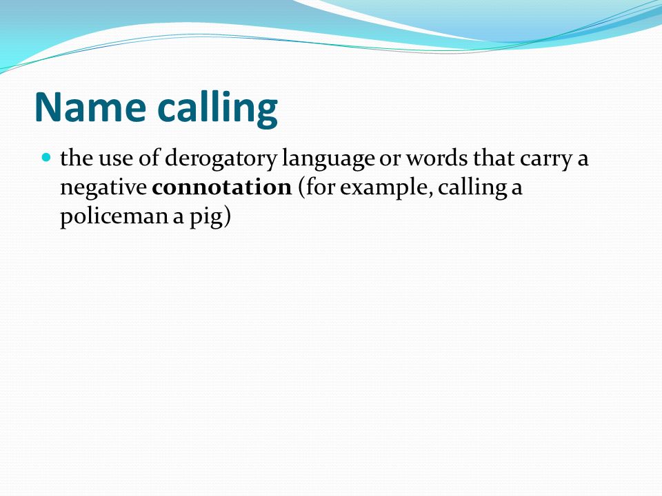Name calling the use of derogatory language or words that carry a negative connotation (for example, calling a policeman a pig)