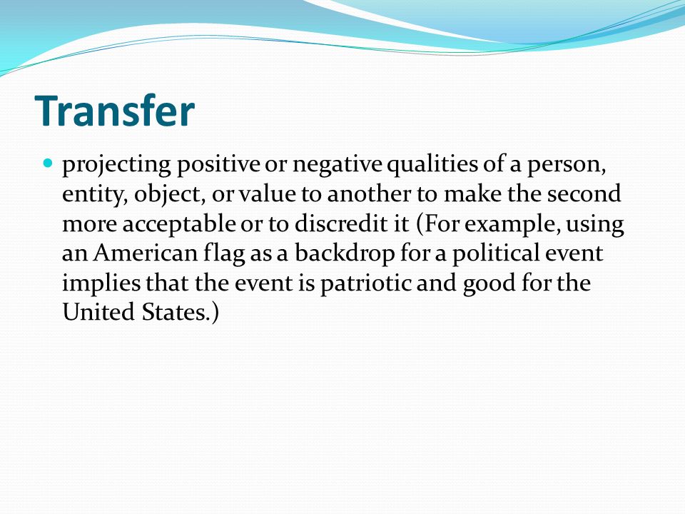 Transfer projecting positive or negative qualities of a person, entity, object, or value to another to make the second more acceptable or to discredit it (For example, using an American flag as a backdrop for a political event implies that the event is patriotic and good for the United States.)