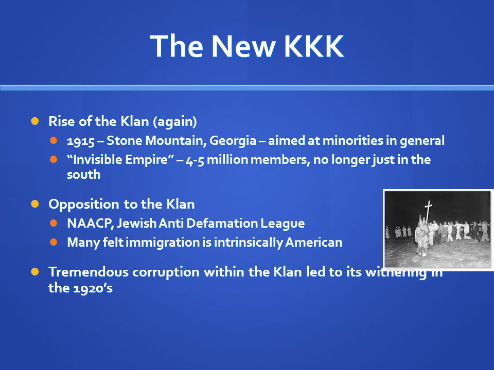 The New KKK Rise of the Klan (again) Rise of the Klan (again) 1915 – Stone Mountain, Georgia – aimed at minorities in general 1915 – Stone Mountain, Georgia – aimed at minorities in general Invisible Empire – 4-5 million members, no longer just in the south Invisible Empire – 4-5 million members, no longer just in the south Opposition to the Klan Opposition to the Klan NAACP, Jewish Anti Defamation League NAACP, Jewish Anti Defamation League Many felt immigration is intrinsically American Many felt immigration is intrinsically American Tremendous corruption within the Klan led to its withering in the 1920’s Tremendous corruption within the Klan led to its withering in the 1920’s