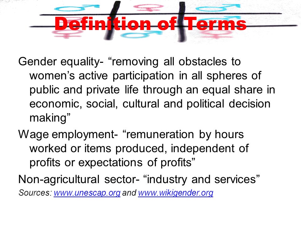 Gender equality- removing all obstacles to women’s active participation in all spheres of public and private life through an equal share in economic, social, cultural and political decision making Wage employment- remuneration by hours worked or items produced, independent of profits or expectations of profits Non-agricultural sector- industry and services Sources:   and   Definition of Terms