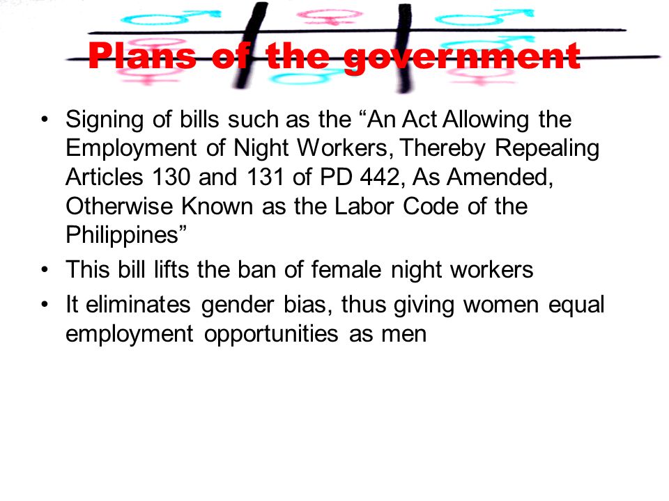 Plans of the government Signing of bills such as the An Act Allowing the Employment of Night Workers, Thereby Repealing Articles 130 and 131 of PD 442, As Amended, Otherwise Known as the Labor Code of the Philippines This bill lifts the ban of female night workers It eliminates gender bias, thus giving women equal employment opportunities as men