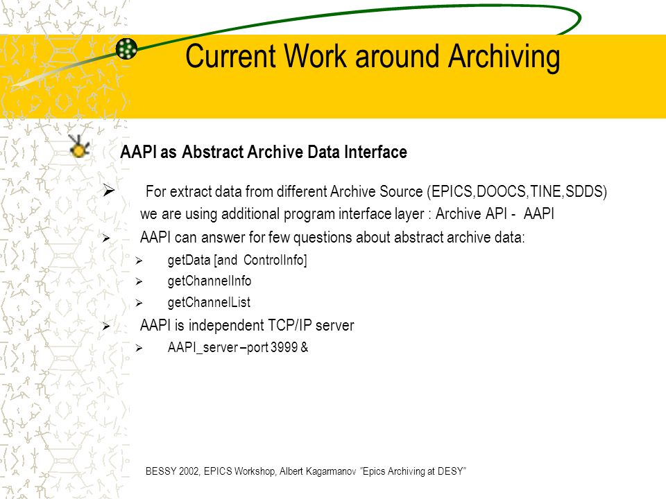Current Work around Archiving AAPI as Abstract Archive Data Interface  For extract data from different Archive Source (EPICS,DOOCS,TINE,SDDS) we are using additional program interface layer : Archive API - AAPI  AAPI can answer for few questions about abstract archive data:  getData [and ControlInfo]  getChannelInfo  getChannelList  AAPI is independent TCP/IP server  AAPI_server –port 3999 & BESSY 2002, EPICS Workshop, Albert Kagarmanov Epics Archiving at DESY