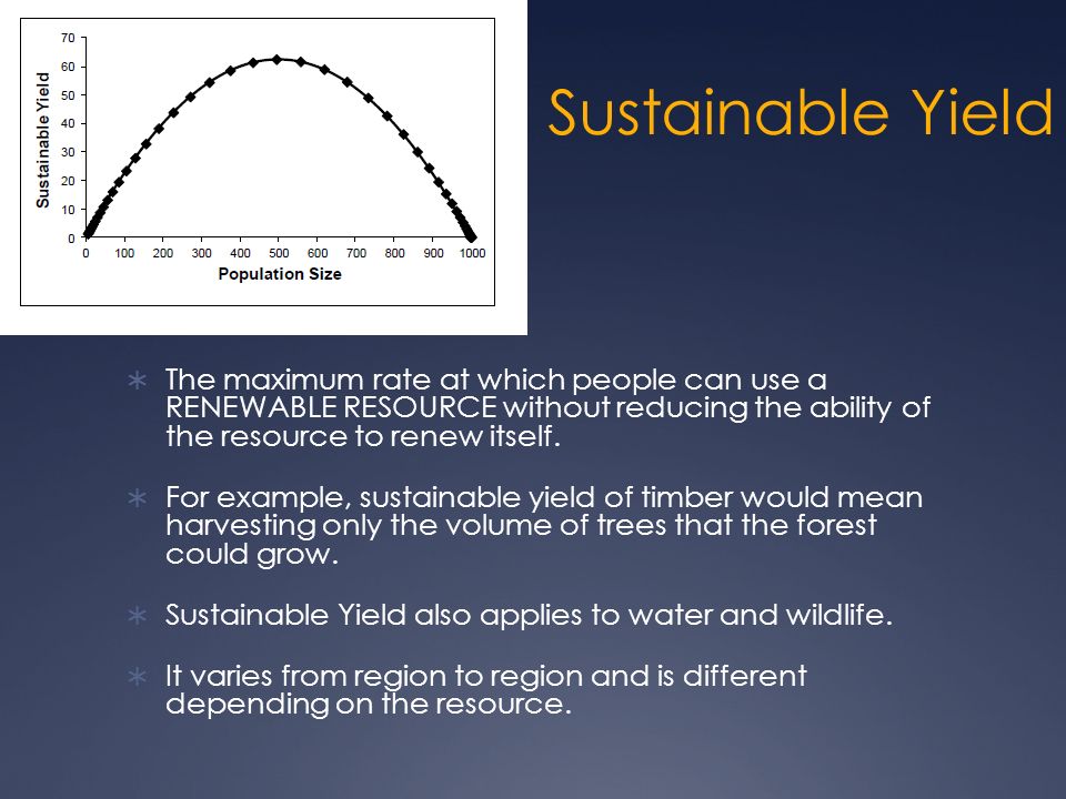 Sustainable Yield  The maximum rate at which people can use a RENEWABLE RESOURCE without reducing the ability of the resource to renew itself.