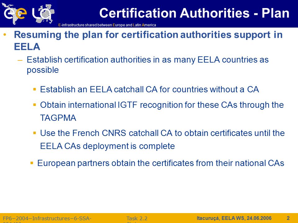 E-infrastructure shared between Europe and Latin America FP6−2004−Infrastructures−6-SSA Task 2.2 Status Itacuruçá, EELA WS, Certification Authorities - Plan Resuming the plan for certification authorities support in EELA –Establish certification authorities in as many EELA countries as possible  Establish an EELA catchall CA for countries without a CA  Obtain international IGTF recognition for these CAs through the TAGPMA  Use the French CNRS catchall CA to obtain certificates until the EELA CAs deployment is complete  European partners obtain the certificates from their national CAs
