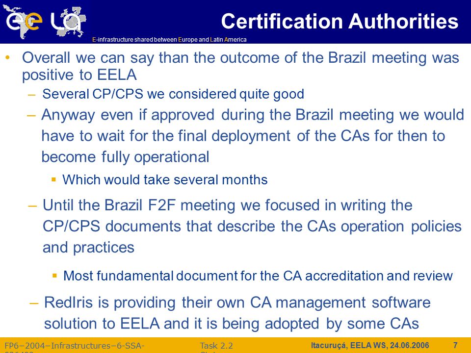 E-infrastructure shared between Europe and Latin America FP6−2004−Infrastructures−6-SSA Task 2.2 Status Itacuruçá, EELA WS, Certification Authorities Overall we can say than the outcome of the Brazil meeting was positive to EELA –Several CP/CPS we considered quite good –Anyway even if approved during the Brazil meeting we would have to wait for the final deployment of the CAs for then to become fully operational  Which would take several months –Until the Brazil F2F meeting we focused in writing the CP/CPS documents that describe the CAs operation policies and practices  Most fundamental document for the CA accreditation and review –RedIris is providing their own CA management software solution to EELA and it is being adopted by some CAs