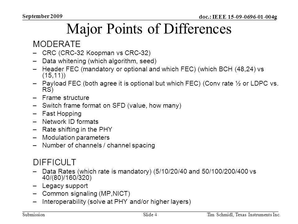 doc.: IEEE g Submission September 2009 Tim Schmidl, Texas Instruments Inc.Slide 4 Major Points of Differences MODERATE –CRC (CRC-32 Koopman vs CRC-32) –Data whitening (which algorithm, seed) –Header FEC (mandatory or optional and which FEC) (which BCH (48,24) vs (15,11)) –Payload FEC (both agree it is optional but which FEC) (Conv rate ½ or LDPC vs.