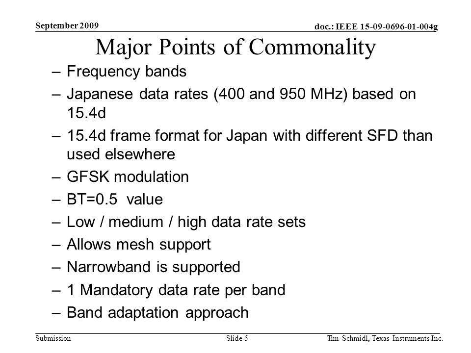 doc.: IEEE g Submission September 2009 Tim Schmidl, Texas Instruments Inc.Slide 5 Major Points of Commonality –Frequency bands –Japanese data rates (400 and 950 MHz) based on 15.4d –15.4d frame format for Japan with different SFD than used elsewhere –GFSK modulation –BT=0.5 value –Low / medium / high data rate sets –Allows mesh support –Narrowband is supported –1 Mandatory data rate per band –Band adaptation approach
