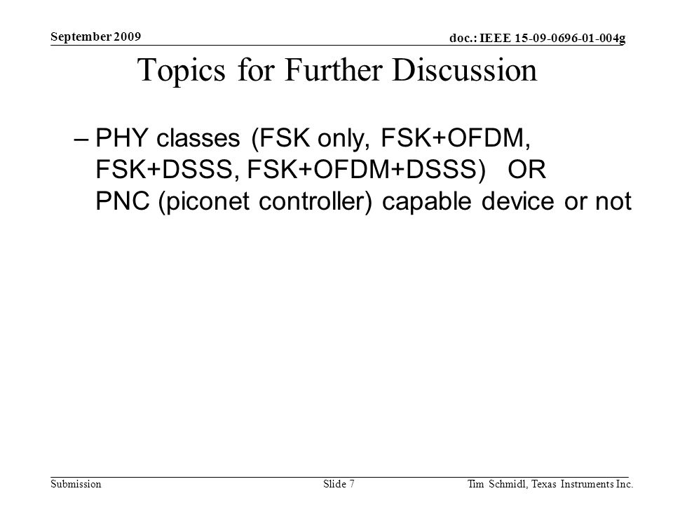 doc.: IEEE g Submission September 2009 Tim Schmidl, Texas Instruments Inc.Slide 7 Topics for Further Discussion –PHY classes (FSK only, FSK+OFDM, FSK+DSSS, FSK+OFDM+DSSS) OR PNC (piconet controller) capable device or not