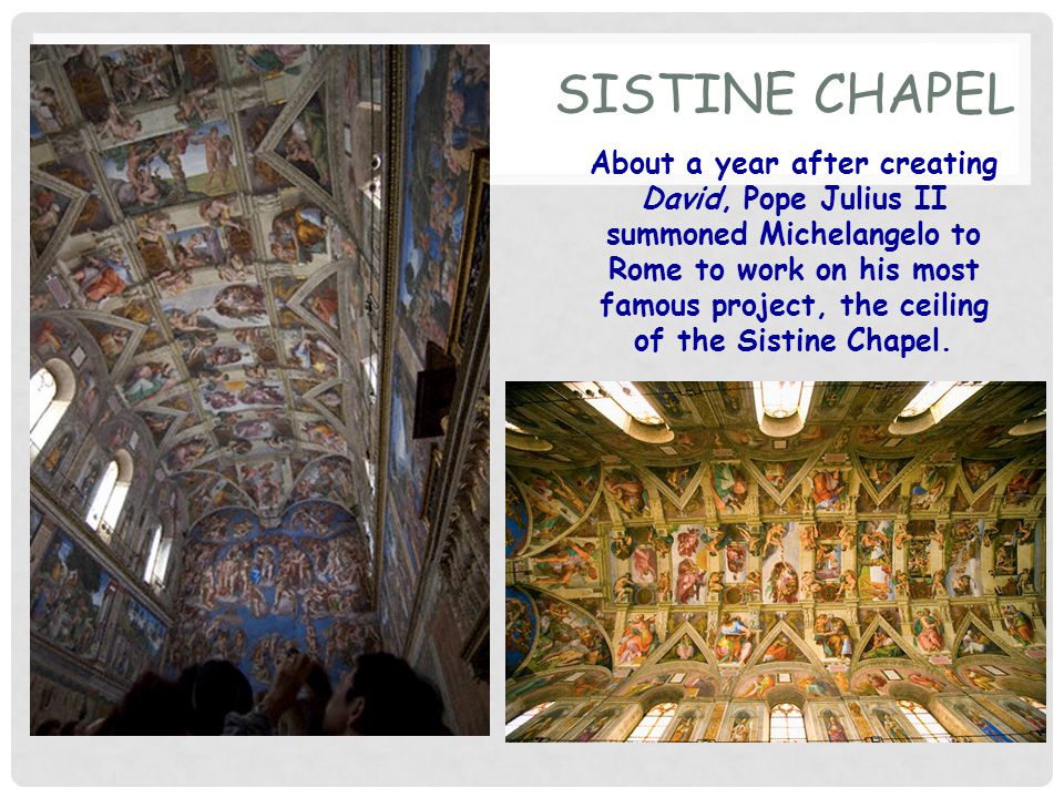 SISTINE CHAPEL About a year after creating David, Pope Julius II summoned Michelangelo to Rome to work on his most famous project, the ceiling of the Sistine Chapel.