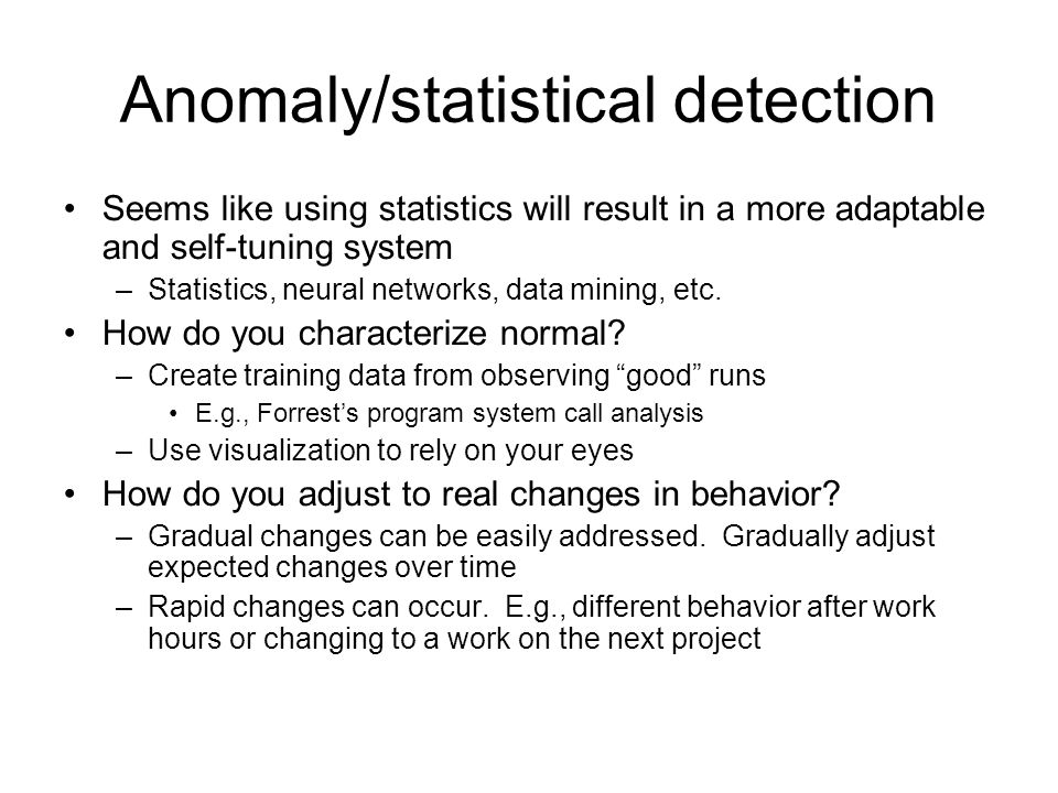 Anomaly/statistical detection Seems like using statistics will result in a more adaptable and self-tuning system –Statistics, neural networks, data mining, etc.