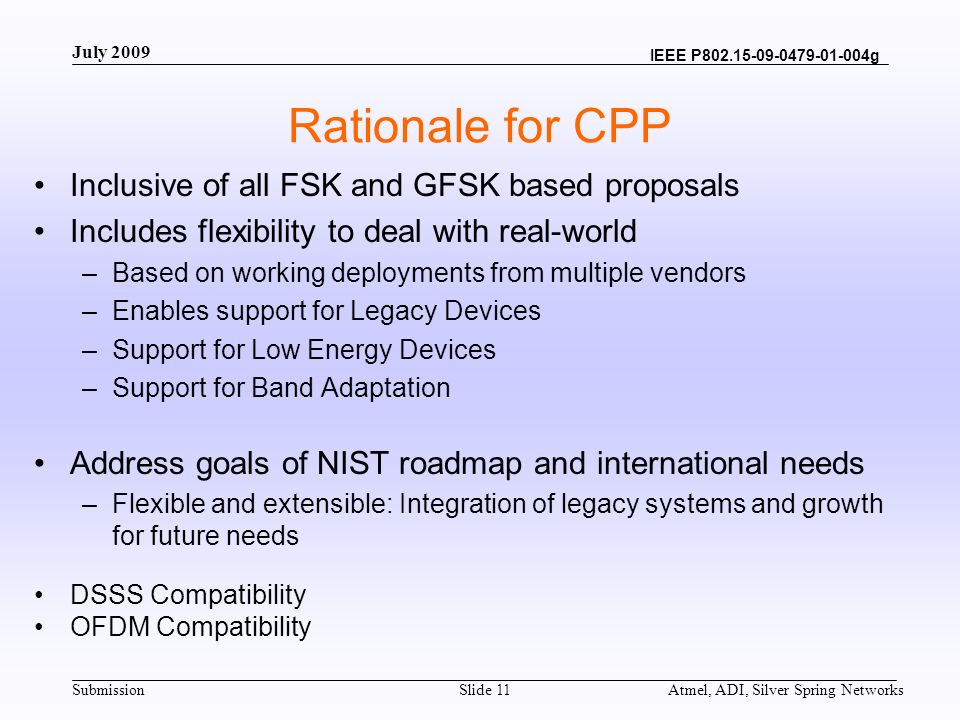 Submission IEEE P g Atmel, ADI, Silver Spring NetworksSlide 11 Rationale for CPP Inclusive of all FSK and GFSK based proposals Includes flexibility to deal with real-world –Based on working deployments from multiple vendors –Enables support for Legacy Devices –Support for Low Energy Devices –Support for Band Adaptation Address goals of NIST roadmap and international needs –Flexible and extensible: Integration of legacy systems and growth for future needs DSSS Compatibility OFDM Compatibility July 2009