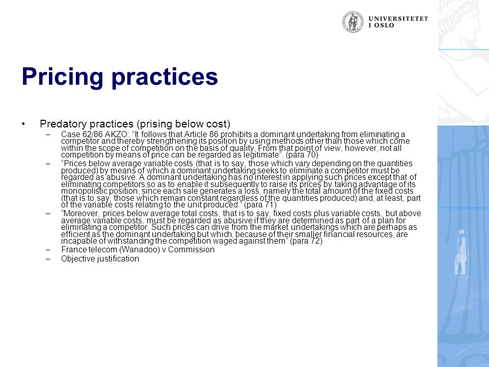 Pricing practices Predatory practices (prising below cost) –Case 62/86 AKZO: It follows that Article 86 prohibits a dominant undertaking from eliminating a competitor and thereby strengthening its position by using methods other than those which come within the scope of competition on the basis of quality.