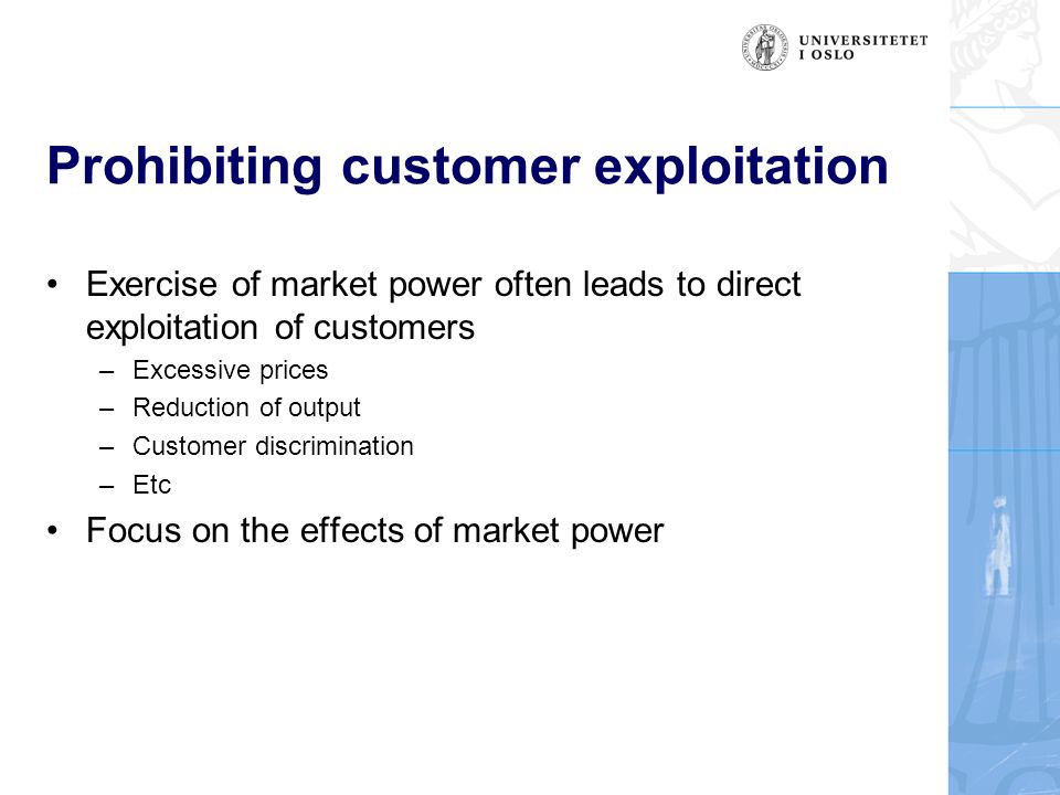 Prohibiting customer exploitation Exercise of market power often leads to direct exploitation of customers –Excessive prices –Reduction of output –Customer discrimination –Etc Focus on the effects of market power
