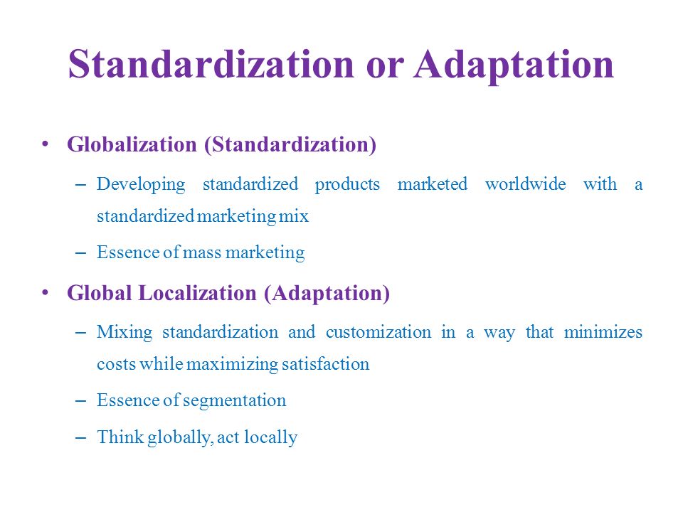 Standardization or Adaptation Globalization (Standardization) – Developing standardized products marketed worldwide with a standardized marketing mix – Essence of mass marketing Global Localization (Adaptation) – Mixing standardization and customization in a way that minimizes costs while maximizing satisfaction – Essence of segmentation – Think globally, act locally