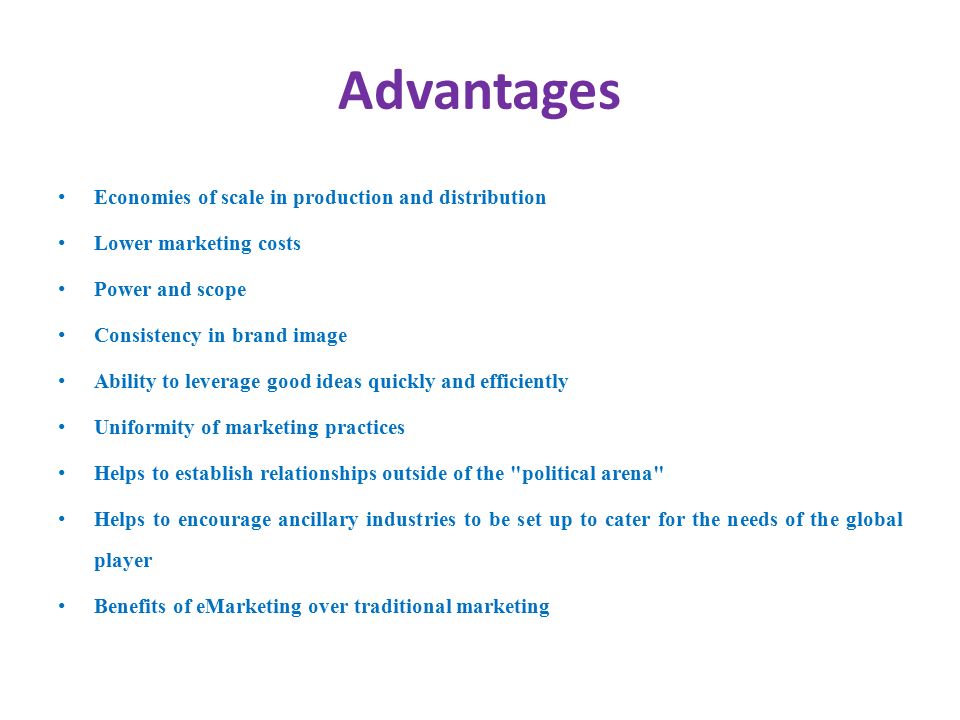 Advantages Economies of scale in production and distribution Lower marketing costs Power and scope Consistency in brand image Ability to leverage good ideas quickly and efficiently Uniformity of marketing practices Helps to establish relationships outside of the political arena Helps to encourage ancillary industries to be set up to cater for the needs of the global player Benefits of eMarketing over traditional marketing