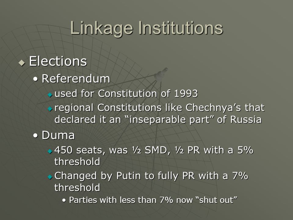 Linkage Institutions  Elections ReferendumReferendum  used for Constitution of 1993  regional Constitutions like Chechnya’s that declared it an inseparable part of Russia DumaDuma  450 seats, was ½ SMD, ½ PR with a 5% threshold  Changed by Putin to fully PR with a 7% threshold Parties with less than 7% now shut out Parties with less than 7% now shut out