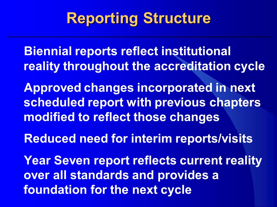 Reporting Structure Biennial reports reflect institutional reality throughout the accreditation cycle Approved changes incorporated in next scheduled report with previous chapters modified to reflect those changes Reduced need for interim reports/visits Year Seven report reflects current reality over all standards and provides a foundation for the next cycle