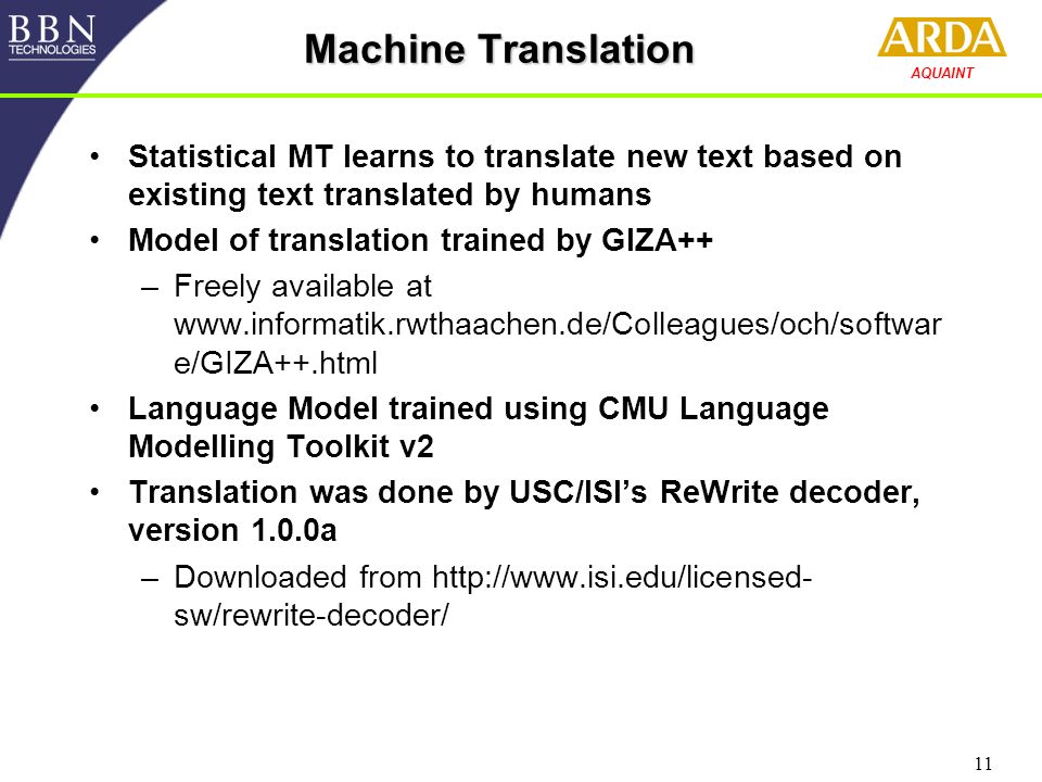 11 AQUAINT Machine Translation Statistical MT learns to translate new text based on existing text translated by humans Model of translation trained by GIZA++ –Freely available at   e/GIZA++.html Language Model trained using CMU Language Modelling Toolkit v2 Translation was done by USC/ISI’s ReWrite decoder, version 1.0.0a –Downloaded from   sw/rewrite-decoder/