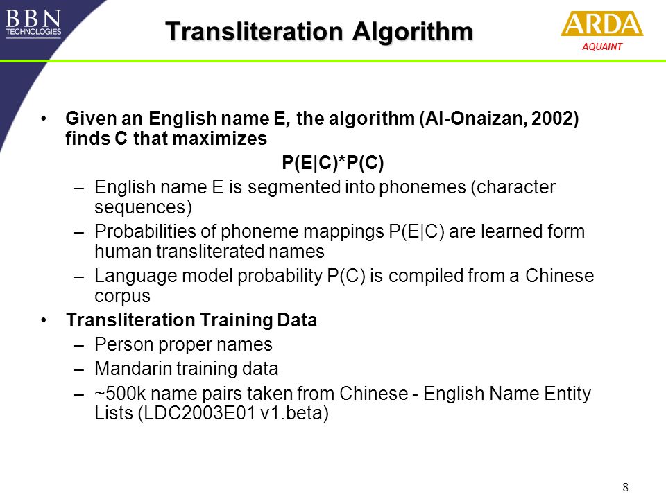 8 AQUAINT Transliteration Algorithm Given an English name E, the algorithm (Al-Onaizan, 2002) finds C that maximizes P(E|C)*P(C) –English name E is segmented into phonemes (character sequences) –Probabilities of phoneme mappings P(E|C) are learned form human transliterated names –Language model probability P(C) is compiled from a Chinese corpus Transliteration Training Data –Person proper names –Mandarin training data –~500k name pairs taken from Chinese - English Name Entity Lists (LDC2003E01 v1.beta)