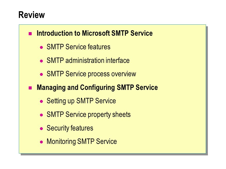 Review Introduction to Microsoft SMTP Service SMTP Service features SMTP administration interface SMTP Service process overview Managing and Configuring SMTP Service Setting up SMTP Service SMTP Service property sheets Security features Monitoring SMTP Service