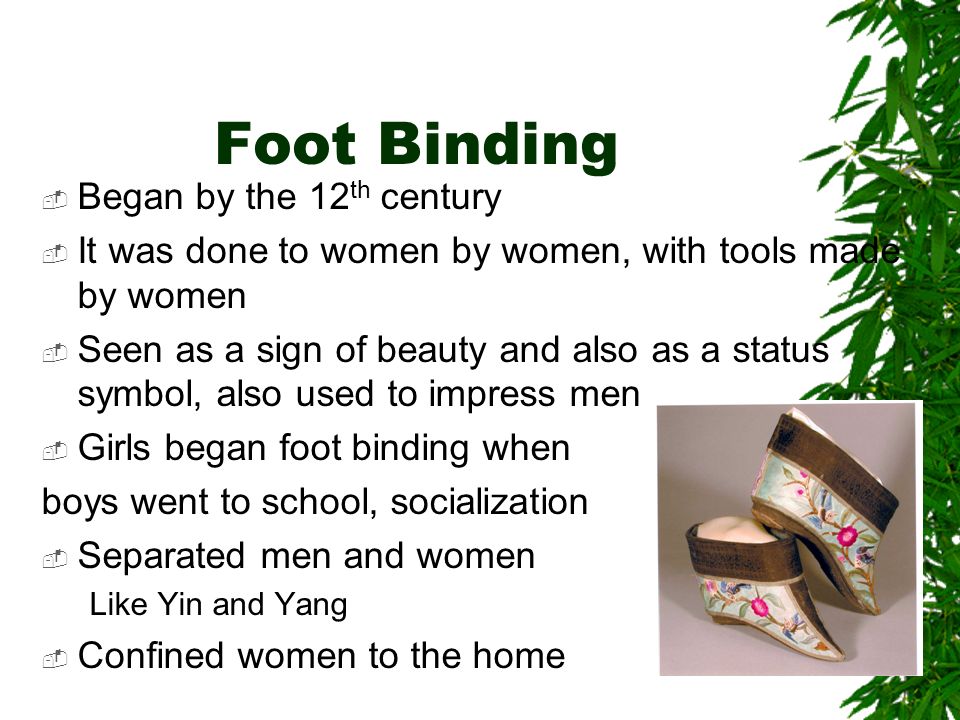 Foot Binding  Began by the 12 th century  It was done to women by women, with tools made by women  Seen as a sign of beauty and also as a status symbol, also used to impress men  Girls began foot binding when boys went to school, socialization  Separated men and women Like Yin and Yang  Confined women to the home